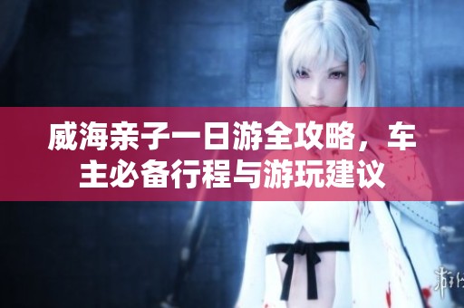 威海亲子一日游全攻略，车主必备行程与游玩建议