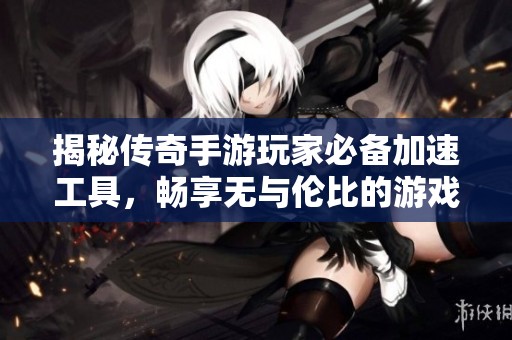 揭秘传奇手游玩家必备加速工具，畅享无与伦比的游戏快感
