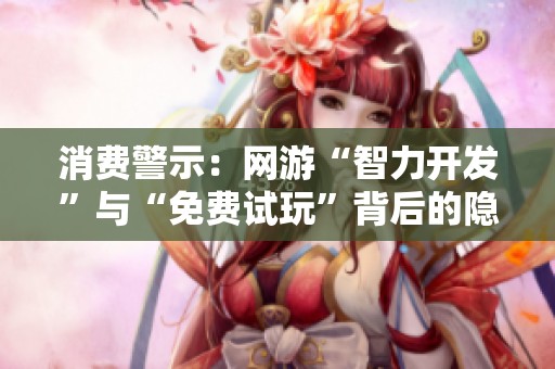 消费警示：网游“智力开发”与“免费试玩”背后的隐忧解析