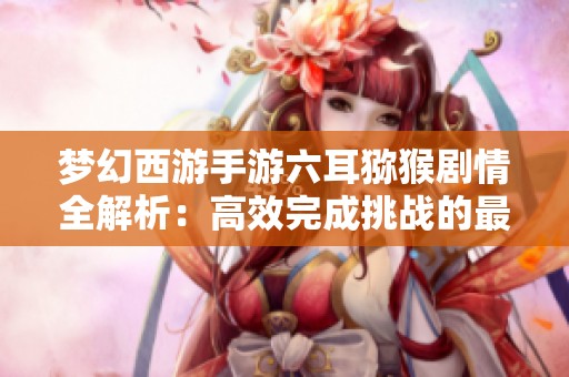梦幻西游手游六耳猕猴剧情全解析：高效完成挑战的最佳策略与路线探秘