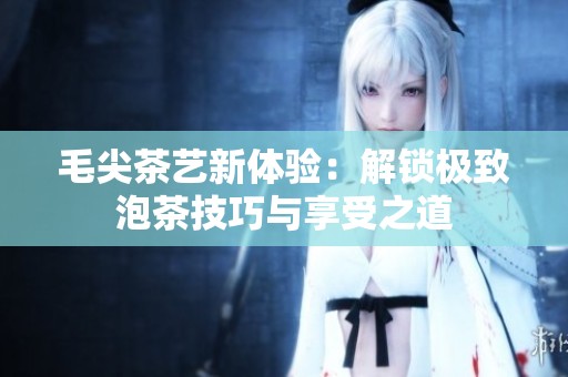毛尖茶艺新体验：解锁极致泡茶技巧与享受之道