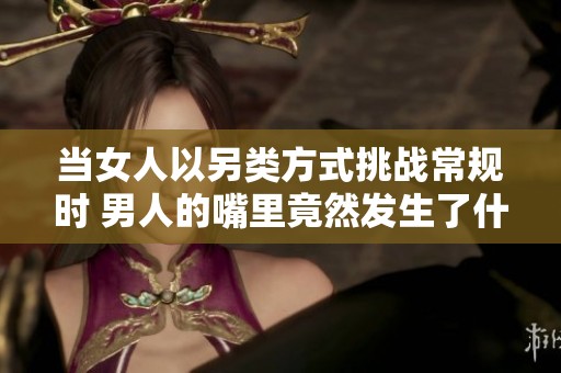 当女人以另类方式挑战常规时 男人的嘴里竟然发生了什么事情