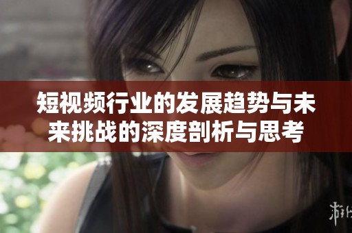 短视频行业的发展趋势与未来挑战的深度剖析与思考