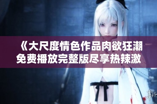 《大尺度情色作品肉欲狂潮免费播放完整版尽享热辣激情》