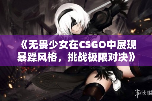 《无畏少女在CSGO中展现暴躁风格，挑战极限对决》