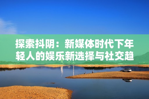 探索抖阴：新媒体时代下年轻人的娱乐新选择与社交趋势分析