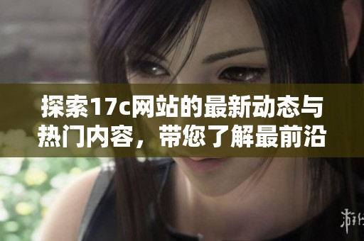 探索17c网站的最新动态与热门内容，带您了解最前沿的资讯和趋势