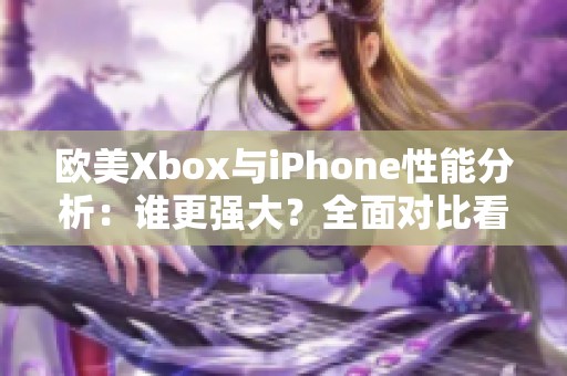 欧美Xbox与iPhone性能分析：谁更强大？全面对比看这里！
