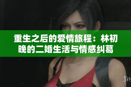 重生之后的爱情旅程：林初晚的二婚生活与情感纠葛