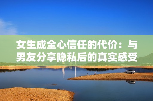 女生成全心信任的代价：与男友分享隐私后的真实感受与反思