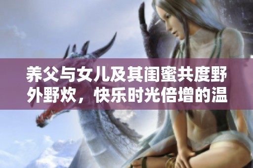 养父与女儿及其闺蜜共度野外野炊，快乐时光倍增的温馨日记