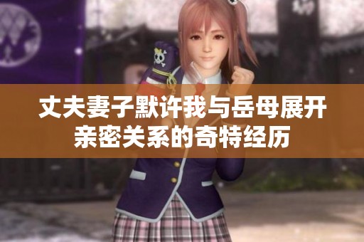 丈夫妻子默许我与岳母展开亲密关系的奇特经历
