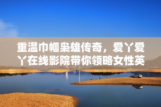 重温巾帼枭雄传奇，爱丫爱丫在线影院带你领略女性英雄的奋斗与情感故事