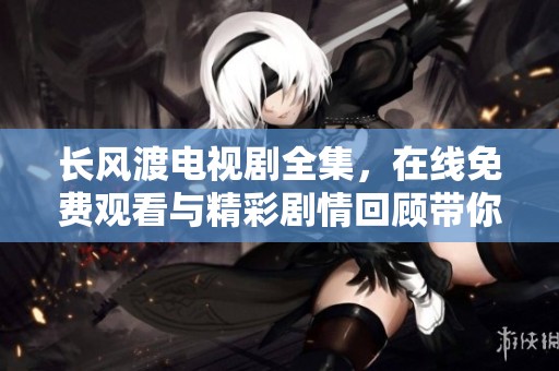 长风渡电视剧全集，在线免费观看与精彩剧情回顾带你领略浮世情仇