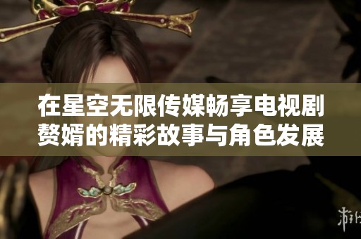 在星空无限传媒畅享电视剧赘婿的精彩故事与角色发展