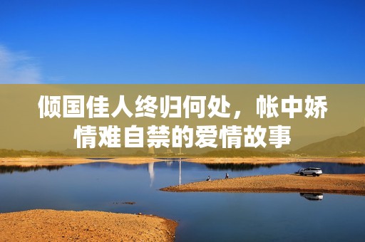 倾国佳人终归何处，帐中娇情难自禁的爱情故事