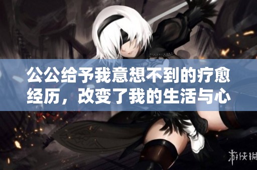 公公给予我意想不到的疗愈经历，改变了我的生活与心态