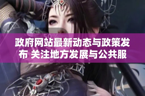 政府网站最新动态与政策发布 关注地方发展与公共服务提升