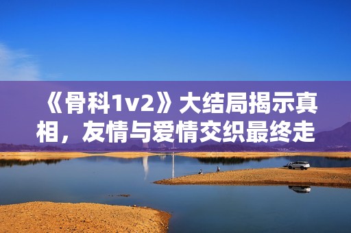 《骨科1v2》大结局揭示真相，友情与爱情交织最终走向何方