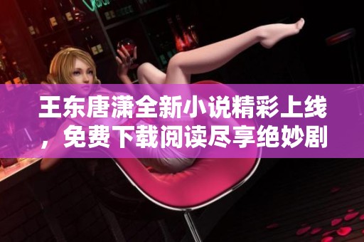 王东唐潇全新小说精彩上线，免费下载阅读尽享绝妙剧情体验