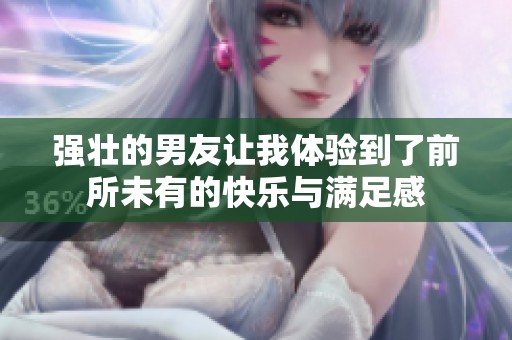 强壮的男友让我体验到了前所未有的快乐与满足感
