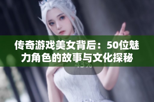 传奇游戏美女背后：50位魅力角色的故事与文化探秘
