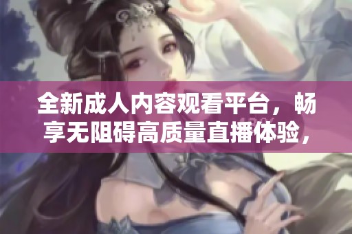 全新成人内容观看平台，畅享无阻碍高质量直播体验，尽情释放你的热情与激情