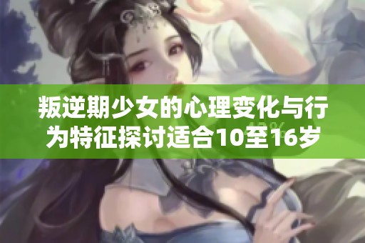 叛逆期少女的心理变化与行为特征探讨适合10至16岁青春期女孩