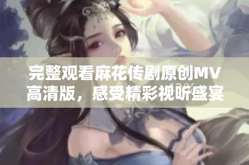 完整观看麻花传剧原创MV高清版，感受精彩视听盛宴尽在其中