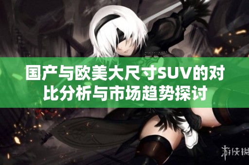 国产与欧美大尺寸SUV的对比分析与市场趋势探讨