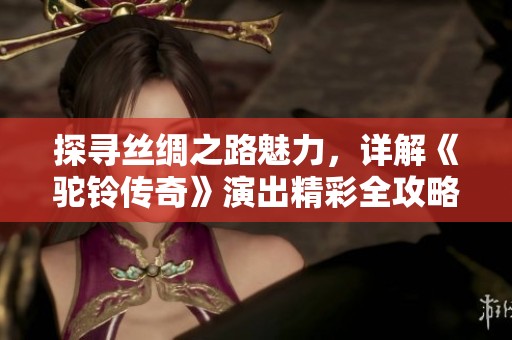 探寻丝绸之路魅力，详解《驼铃传奇》演出精彩全攻略