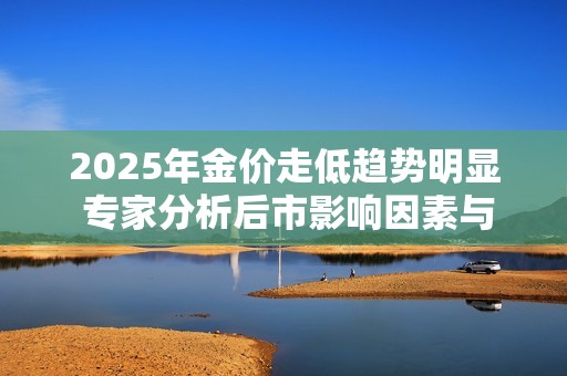 2025年金价走低趋势明显 专家分析后市影响因素与投资建议