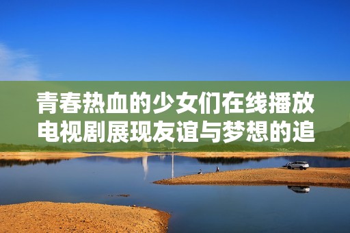 青春热血的少女们在线播放电视剧展现友谊与梦想的追逐之旅