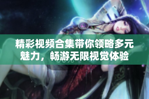 精彩视频合集带你领略多元魅力，畅游无限视觉体验