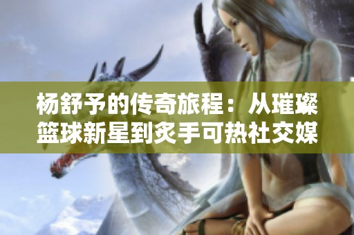 杨舒予的传奇旅程：从璀璨篮球新星到炙手可热社交媒体红人