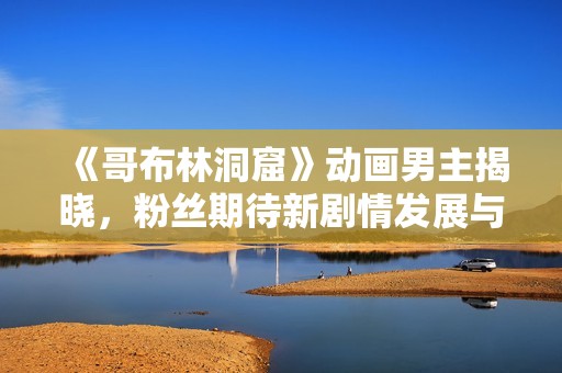 《哥布林洞窟》动画男主揭晓，粉丝期待新剧情发展与角色塑造