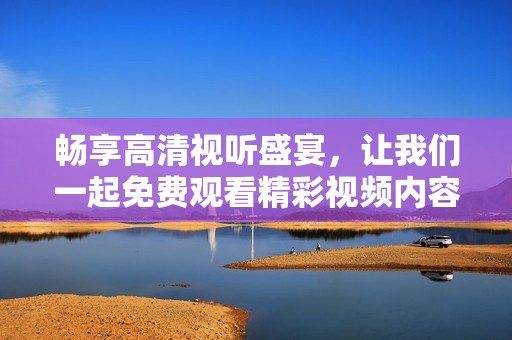 畅享高清视听盛宴，让我们一起免费观看精彩视频内容