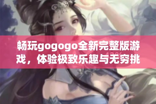 畅玩gogogo全新完整版游戏，体验极致乐趣与无穷挑战的完美之旅