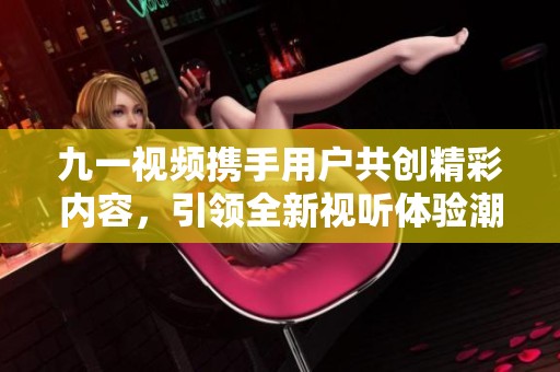 九一视频携手用户共创精彩内容，引领全新视听体验潮流