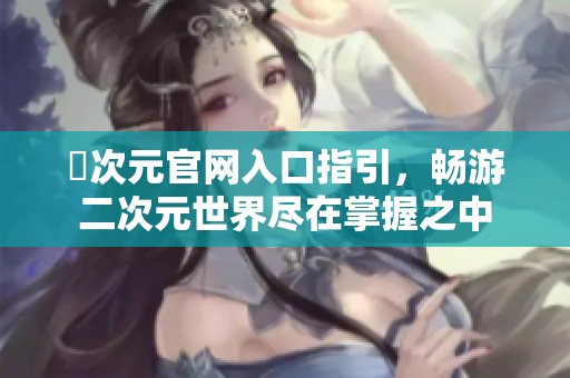 囧次元官网入口指引，畅游二次元世界尽在掌握之中