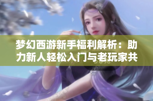梦幻西游新手福利解析：助力新人轻松入门与老玩家共赢的良机