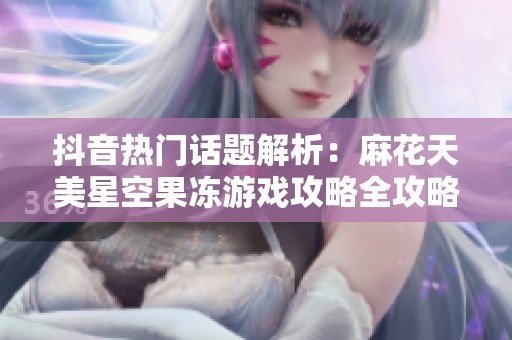 抖音热门话题解析：麻花天美星空果冻游戏攻略全攻略分享