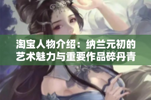 淘宝人物介绍：纳兰元初的艺术魅力与重要作品碎丹青解析