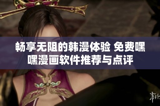 畅享无阻的韩漫体验 免费嘿嘿漫画软件推荐与点评