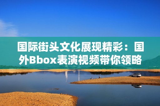 国际街头文化展现精彩：国外Bbox表演视频带你领略独特魅力