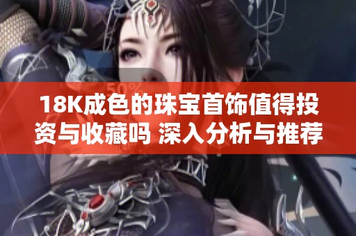 18K成色的珠宝首饰值得投资与收藏吗 深入分析与推荐