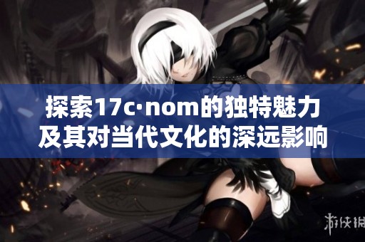 探索17c·nom的独特魅力及其对当代文化的深远影响