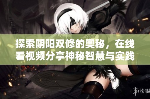 探索阴阳双修的奥秘，在线看视频分享神秘智慧与实践经验