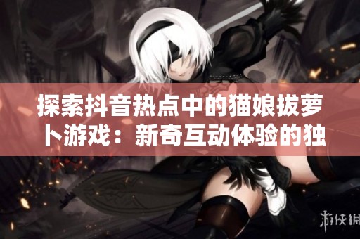 探索抖音热点中的猫娘拔萝卜游戏：新奇互动体验的独特魅力
