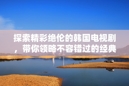 探索精彩绝伦的韩国电视剧，带你领略不容错过的经典佳作与新剧推荐